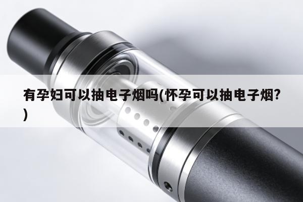 有孕婦可以抽電子煙嗎(懷孕可以抽電子煙?)