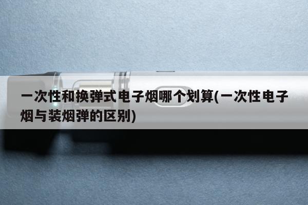 一次性和換彈式電子煙哪個劃算(一次性電子煙與裝煙彈的區別)