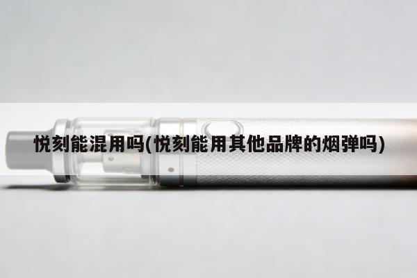 悅刻能混用嗎(悅刻能用其他品牌的煙彈嗎)